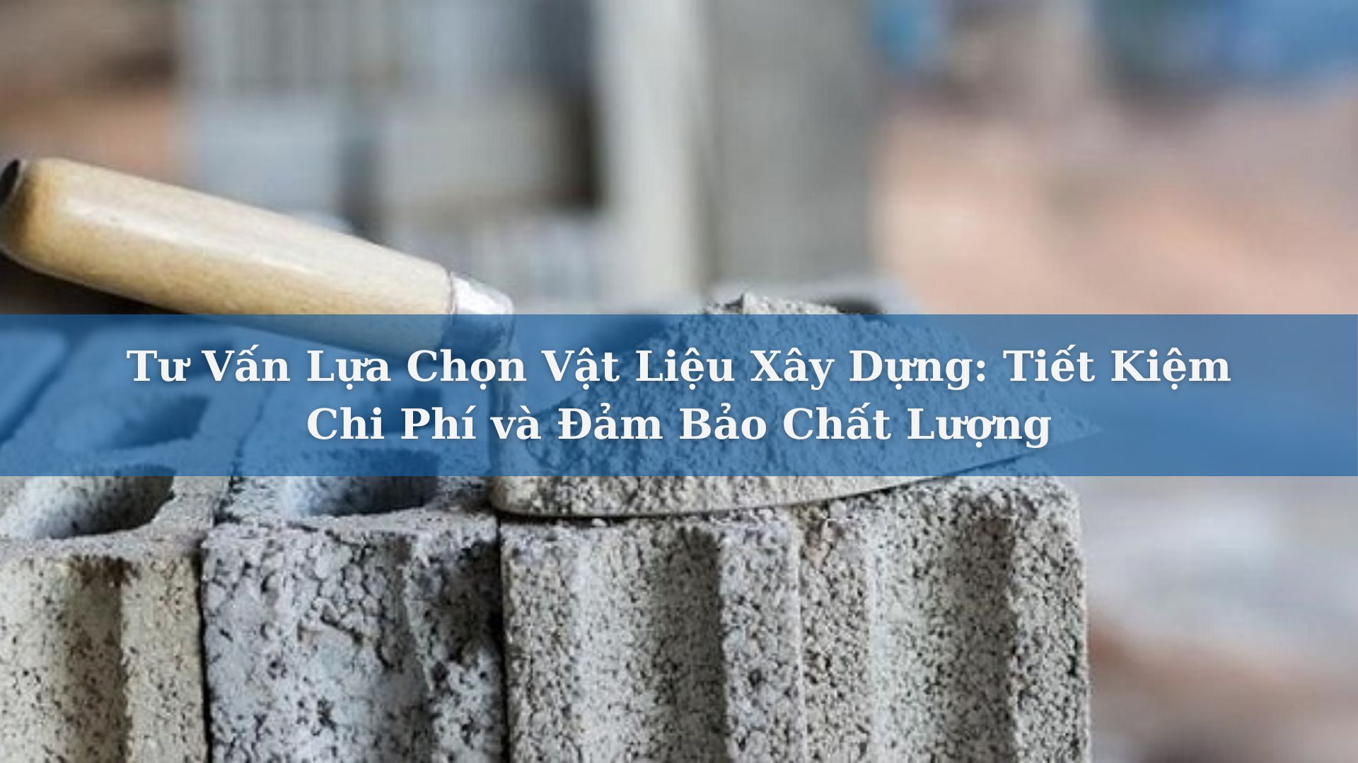 Tư Vấn Lựa Chọn Vật Liệu Xây Dựng: Tiết Kiệm Chi Phí và Đảm Bảo Chất Lượng